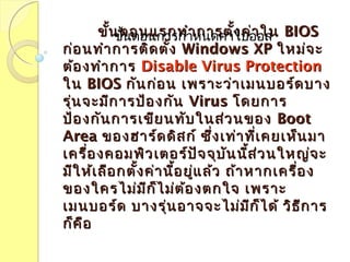 ขั้นตอนแรกทำำกำรตั้งค่ำในขั้นตอนแรกทำำกำรตั้งค่ำใน BIOSBIOS
ก่อนทำำกำรติดตั้งก่อนทำำกำรติดตั้ง Windows XPWindows XP ใหม่จะใหม่จะ
ต้องทำำกำรต้องทำำกำร Disable Virus ProtectionDisable Virus Protection
ในใน BIOSBIOS กันก่อน เพรำะว่ำเมนบอร์ดบำงกันก่อน เพรำะว่ำเมนบอร์ดบำง
รุ่นจะมีกำรป้องกันรุ่นจะมีกำรป้องกัน VirusVirus โดยกำรโดยกำร
ป้องกันกำรเขียนทับในส่วนของป้องกันกำรเขียนทับในส่วนของ BootBoot
AreaArea ของฮำร์ดดิสก์ ซึ่งเท่ำที่เคยเห็นมำของฮำร์ดดิสก์ ซึ่งเท่ำที่เคยเห็นมำ
เครื่องคอมพิวเตอร์ปัจจุบันนี้ส่วนใหญ่จะเครื่องคอมพิวเตอร์ปัจจุบันนี้ส่วนใหญ่จะ
มีให้เลือกตั้งค่ำนี้อยู่แล้ว ถ้ำหำกเครื่องมีให้เลือกตั้งค่ำนี้อยู่แล้ว ถ้ำหำกเครื่อง
ของใครไม่มีก็ไม่ต้องตกใจ เพรำะของใครไม่มีก็ไม่ต้องตกใจ เพรำะ
เมนบอร์ด บำงรุ่นอำจจะไม่มีก็ได้ วิธีกำรเมนบอร์ด บำงรุ่นอำจจะไม่มีก็ได้ วิธีกำร
ก็คือก็คือ
ขั้นตอนกำรกำำหนดค่ำใบออส
 