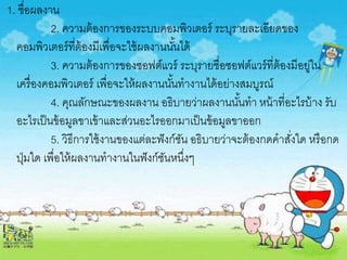 1. ชื่อผลงาน
2. ความต้องการของระบบคอมพิวเตอร์ ระบุรายละเอียดของ
คอมพิวเตอร์ที่ต้องมีเพื่อจะใช้ผลงานนั้นได้
3. ความต้องการของซอฟต์แวร์ ระบุรายชื่อซอฟต์แวร์ที่ต้องมีอยู่ใน
เครื่องคอมพิวเตอร์ เพื่อจะให้ผลงานนั้นทางานได้อย่างสมบูรณ์
4. คุณลักษณะของผลงาน อธิบายว่าผลงานนั้นทา หน้าที่อะไรบ้าง รับ
อะไรเป็นข้อมูลขาเข้าและส่วนอะไรออกมาเป็นข้อมูลขาออก
5. วิธีการใช้งานของแต่ละฟังก์ชัน อธิบายว่าจะต้องกดคาสั่งใด หรือกด
ปุ่มใด เพื่อให้ผลงานทางานในฟังก์ชันหนึ่งๆ
 