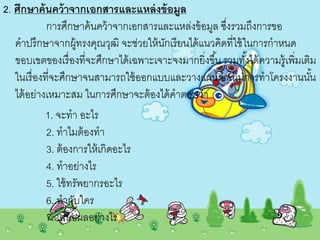 2. ศึกษาค้นคว้าจากเอกสารและแหล่งข้อมูล
การศึกษาค้นคว้าจากเอกสารและแหล่งข้อมูล ซึ่งรวมถึงการขอ
คาปรึกษาจากผู้ทรงคุณวุฒิ จะช่วยให้นักเรียนได้แนวคิดที่ใช้ในการกาหนด
ขอบเขตของเรื่องที่จะศึกษาได้เฉพาะเจาะจงมากยิ่งขึ้น รวมทั้งได้ความรู้เพิ่มเติม
ในเรื่องที่จะศึกษาจนสามารถใช้ออกแบบและวางแผนดาเนินการทาโครงงานนั้น
ได้อย่างเหมาะสม ในการศึกษาจะต้องได้คาตอบว่า
1. จะทา อะไร
2. ทาไมต้องทา
3. ต้องการให้เกิดอะไร
4. ทาอย่างไร
5. ใช้ทรัพยากรอะไร
6. ทากับใคร
7. เสนอผลอย่างไร
 