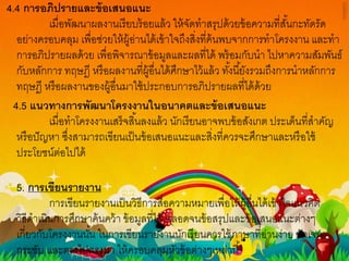 4.4 การอภิปรายและข้อเสนอแนะ
เมื่อพัฒนาผลงานเรียบร้อยแล้ว ให้จัดทาสรุปด้วยข้อความที่สั้นกะทัดรัด
อย่างครอบคลุม เพื่อช่วยให้ผู้อ่านได้เข้าใจถึงสิ่งที่ค้นพบจากการทาโครงงาน และทา
การอภิปรายผลด้วย เพื่อพิจารณาข้อมูลและผลที่ได้ พร้อมกับนา ไปหาความสัมพันธ์
กับหลักการ ทฤษฎี หรือผลงานที่ผู้อื่นได้ศึกษาไว้แล้ว ทั้งนี้ยังรวมถึงการนาหลักการ
ทฤษฎี หรือผลงานของผู้อื่นมาใช้ประกอบการอภิปรายผลที่ได้ด้วย
4.5 แนวทางการพัฒนาโครงงานในอนาคตและข้อเสนอแนะ
เมื่อทาโครงงานเสร็จสิ้นลงแล้ว นักเรียนอาจพบข้อสังเกต ประเด็นที่สาคัญ
หรือปัญหา ซึ่งสามารถเขียนเป็นข้อเสนอแนะและสิ่งที่ควรจะศึกษาและหรือใช้
ประโยชน์ต่อไปได้
5. การเขียนรายงาน
การเขียนรายงานเป็นวิธีการสื่อความหมายเพื่อให้ผู้อื่นได้เข้าใจแนวคิด
วิธีดาเนินการศึกษาค้นคว้า ข้อมูลที่ได้ ตลอดจนข้อสรุปและข้อเสนอแนะต่างๆ
เกี่ยวกับโครงงานนั้น ในการเขียนรายงานนักเรียนควรใช้ภาษาที่อ่านง่าย ชัดเจน
กระชับ และตรงไปตรงมา ให้ครอบคลุมหัวข้อต่างๆเหล่านี้
 