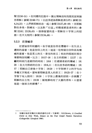 第入章修訂批判
閱 22:50-5 1)。在同樣的記敘中，猶太領袖沒有找假見証來誣
告耶穌(參閱 22:“-71) ，比拉多認為耶穌是清白的(參閱 23:
4,14,22) ，人們與耶穌站在一起(參閱 23:27，48-49) ，而耶穌
對伯多祿、對婦女、以及對「右盜」的態度都是柔和的(參
閱 22:61; 23:28,43) ，值得留意的是，耶穌在十字架上的話
語，也不大相同(參閱 23:34，46) 。
5.2.3 若望福音
若望福音所刻畫的，似乎就是信眾在禮儀中，在生活上
遇到的基督，他是信仰上的主。這是一位相當自信和其有權
威的基督，他是眾人的主、普世的君王;如此的描述在部分
章節特別明顯，比方 10:17-18 自主的耶穌 12:27 自
獻的時刻乃是期待的時刻 18:6 在逮捕者前的權威 18:
20 在大司祭前的自信 19:8， 11 在比拉多前的權威 19:
17 耶穌自己背負十字架 19:20 十字架牌子上的字句由
多種文字寫成，意味著耶穌是眾人的君王 19:25-27 在十
字架下有人陪同 19:30 十字架上最後的話語，亦展露了
耶穌的自主性 19:39 被埋葬時用了大量的香料，示意著
這是一個君主的葬禮 1 。
1 有關四福音受難史比較詳盡的分析，可參閱 R.E.Brown， A Crucified
Christ in Holy Week, .Esi.迫ys on 的e Fo叮Gospel Passion Narrativ.臼
(College前lle: Il切rgi臼1 1986).
93
 