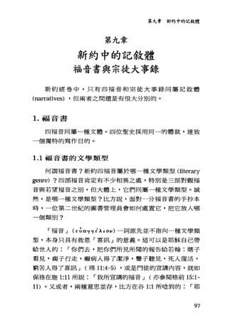 第九章新約中的記敘體
第九章
新約中的記敘體
福音書與宗徒大事錄
新約經卷中，只有四福音和宗徒大事錄同屬記敘體
(narratives) ·但兩者之間還是有很大分別的。
1.福音書
四福音同屬一種文體。四位聖史採用同一的體裁，達致
一個獨特的寫作目的。
1. 1 福音書的文學類型
何謂福音書?新約四福音屬於哪一種文學類型 Oiterary
ge叮e) ?四部福音肯定有不少相異之處，特別是三部對觀福
音與若望福音之別，但大體上，它們同屬一種文學類型。誠
然，是哪一種文學類型?比方說，面對一分福音書的手抄本
時，一位第二世紀的圖書管理員會如何處置它，把它放入哪
一個類別?
「福音 J (E ~α'Y'Y éλι 0 1/ )一詞原先並不指向一種文學類
型，本身只具有救恩「喜訊」的意義。這可以是耶穌自己帶
給世人的 r 你們去，把你們所見所聞的報告給若翰:瞎子
看見，瘤子行走，顯病人得了潔淨，聾子聽見，死人復活，
窮苦人得了喜訊 J (瑪 11:4-5) ·或是門徒的宣講內容，就如
保祿在迦 1:11 所說 r 我所宣講的福音 J (亦參閱格前 15:1-
11) 。又或者，兩種意思並存，比方在谷 1:1 所唸到的 r 耶
97
 