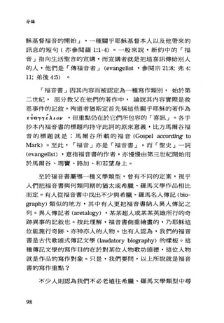 分論
穌基督福音的開始 J 一種關乎耶穌基督本人以及他帶來的
訊息的短句(亦參閱羅 1:1-4) 。一般來說，新約中的「福
音」指向生活聖言的宣講，而宣講者就是把這喜訊傳給別人
的人，他們是「傳福音者 J (evangelist ·參閱宗 21:8; 弗 4:
11; 弟後 4:5)
「福音書」因其內容而被認定為一種寫作類別，始於第
二世紀，部分教父在他們的著作中，論說其內容實際是救
恩事件的記敘。殉道者猶斯定首先稱這些關乎耶穌的著作為
EGα竹以 ι ov 但重點仍在於它們所包容的「喜訊」。各手
抄本內福音書的標題均持守此詞的原來意義，比方馬爾谷福
音的標題就是:馬爾谷所載的福音(Gospel according to
M訂的。至此 r 福音」亦是「福音書」。而「聖史」一詞
(evangelist) ·意指福音書的作者，亦慢慢由第三世紀開始用
於馬爾谷、瑪竇、路加、和若望身上。
至於福音書屬哪一種文學類型，曾有不同的定案，視乎
人們把福音書與何類同期的猶太或希臘、羅馬文學作品相比
而定。有人從福音書中找出不少與希臘、羅馬名人傳記 (bio­
graphy) 類似的地方，其中有人更把福音書納入異人傳記之
列。異人傳記者 (aretalogy) ·某某超人或某某英雄所行的奇
跡異事的記敘也。按此理解，福音書倒重繪畫的，乃耶穌這
位能施行奇跡、亦神亦人的人物。也有人認為，我們的福音
書是古代歌頌式傳記文學 Oaudatory biography) 的樣板。這
種傳記文學的寫作目的在於對某位人物歌功頌德，這位人物
就是作品的寫作對象。只是，我們要問，以上所說就是福音
書的寫作重點?
不少人則認為我們不必老遠往希臘、羅馬文學類型中尋
98
 