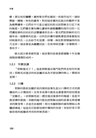 分論
樣，源自信仰團體。雖然聖史們也運用一些寫作技巧，諸如
懸疑、隱喻、角色刻畫等，然而福音書的記敘目的顯然不是
為娛樂讀者。它們亦不只是以速記的形式把耶穌吉行記下來
的報道。它們實在懷有轉他讀者和建樹團體的寫作目的。它
們講故事的目的在於改變讚者的生命。聖史們把耶穌的吉行
連串成一個簡單的記敘，目的在於讓早期教會認清基督徒信
仰根基所在，以及給予在宣講、訓導、與反對者辯論時的有
力支持。福音書是為團體而設:在崇拜時宣讀，在傳教時一
卷在手。
絕大部分學者都同意，福音書的故事是經過數十年及幾
個階段慢慢形成的。
1. 2.1 早期宣講
「耶穌復活了! J 這是耶穌復活後門徒們奔走相告的喜
訊。耶穌死而復活的訊息繼而成為早期宣講的核心，簡短而
直接。
1.2.2 口傳
耶穌的教訓及關於他的個別故事先是以口傳的方式在跟
隨他的人中傳流的。在眾多故事中最長及最重要的相信便是
「受難史 J 即耶穌死前一週至復活後事件的報道，這是早
期宣講的發展;其餘的極可能包括耶穌治病的故事及與當權
者的衝突等。亦是在此期間，部分有關耶穌的資料開始以希
臘語複述，這是在巴肋斯坦境外慣用的言語，有別於昔日耶
穌和他的跟隨者所用的阿刺美語。
100
 