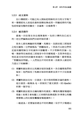 第九章新約中的記敘體
1.2.3 成文資料
在口傳期間，可能已有人開始把耶穌的言行用文字寫下
來，慢慢更有人把這些資料按類收集成冊，所編成冊的可能
包括相當完整的受難史、言論集、比喻集等。
1. 2 .4福音創作
最後，四位聖史各自搜集資料，包括口傳的及已成文
的，把它們編寫成我們目前的福音書。
很多人都有興趣研究瑪竇、馬爾谷、及路加這三部福音
之相互關係。它們被稱為「對觀福音 J 因為可以把它們所
記敘有關耶穌生平的資料平排觀看。不少耶穌的言論、比
喻、事跡等在兩部或三部福音中作同樣報道，且很多時是以
相近甚至相同的詞彙來表達的。有關這個問題，通常稱為
「對觀福音問題 J 人們找出不同的答案，而最多人接受的
乃是以下的解釋:
(1)瑪竇和路加聖史以馬爾谷福音為藍本，各自編寫他們的
福音:他們採用了馬爾谷福音的基幹及其中不少記敘資
料;
(2) 瑪寶和路加另有一分源流，從中得到耶穌吉論的資料，
這分源流一般稱為 Q. 即採用了德文源流一詞(Quelle)
的第一個字母;
(3) 瑪寶和路加更各自擁有額外的源流，導致有獨家報道的
現象(如瑪 2 章有關三玉來朝的故事或路 10 章善心的撒
瑪黎雅人的比喻皆屬獨家報道資料)。
一般認為，若望福音產自不同的傳統，似乎不少報道以
101
 