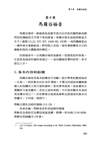 第十章 馬爾谷福音
第十章
馬爾谷福音
馬爾谷福音一般被認為是最早把沿自宗徒有關耶穌為默
西亞的傳統用文字寫下來的經卷。馬爾谷聖史述說耶穌是天
主子(參閱 1:1 ， 11: 5:7: 9:7: 14:61-62: 15:39) ，他的職務是由
一連串偉大事跡組成，對明眼人來說，這些事跡實是天主的
德能和祂的王國臨現的標記。
四部福音中，以馬爾谷福音為最短，從源流批判來看，
它是其他福音的資料來源之一。故有關福音書的研究，多半
從它入手。
1.基本內容和結構
馬爾谷福音的基本結構並不明顯。部分學者把整部福音
一分為二，相信聖史由谷 8:27 開始，才專注於述說有關基督
個人和他贖世工程方面的資料。更有學者認為，福音書的主
要題材乃是受難史，在此之前的章節，不外是受難史本身的
長長導吉而已 1 。亦有學者以地理為基幹去把福音的基本內
容畫分，下列是一個例子:
耶穌公開生活前的事跡(1 :1-13)
?先者若翰、耶穌受洗和受試探的報道
耶穌在加里肋亞及鄰近地區宣講、教導、和治病( 1:14-9:50)
耶穌往耶路撒冷(1 0 章)
1 比方 V.Taylor， The ~戶~ aα刀'rding 的 St. Mark (London: M卸nillan 1966)
145.
105
 