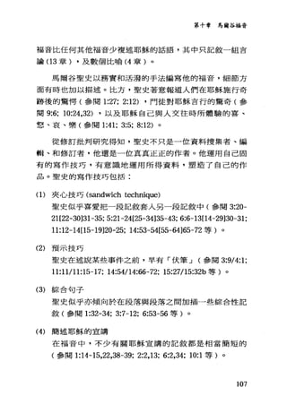 第十章 、馬爾谷福音
福音比任何其他福音少複述耶穌的話語，其中只記敘一組言
論(1 3 章) ，及數個比喻 (4 章)。
馬爾谷聖史以務實和活潑的手法編寫他的福音，細節方
面有時也加以描述。比方，聖史著意報道人們在耶穌施行奇
跡後的驚愕(參閱 1:27; 2:12) ，門徒對耶穌言行的驚奇(參
閱 9:6; 10:鈕，32) ，以及耶穌自己與人交往時所體驗的喜、
怒、哀、樂(參閱 1:41; 3:5; 8:12) 。
從修訂批判研究得知，聖史不只是一位資料搜集者、編
輯、和修訂者，他還是一位真真正正的作者。他運用自己固
有的寫作技巧，有意識地運用所得資料，塑造了自己的作
品。聖史的寫作技巧包括:
(1)夾心技巧 (sandwich technique)
聖史似乎喜愛把一段記敘套入另一段記敘中(參閱 3:20-
21[22-30]31-35; 5:21-24[25-34]35-43; 6:6-13[14-29]30-31;
11:12-14[15-19]20-25; 14:53-54[55-64]65-72 等)。
(2) 預示技巧
聖史在述說某些事件之前，早有 r{犬筆...J (參閱 3:9/4:1;
11:11/11:15-17; 14:54114:“-72; 15:27115:32b 等)。
(3) 綜合句子
聖史似乎亦傾向於在段落與段落之間加插一些綜合性記
敘(參閱 1:32-34; 3:7-12; 6:53-56 等)。
(4) 簡述耶穌的宣講
在福音中，不少有關耶穌宣講的記敘都是相當簡短的
(參閱 1:14-15，22，38-39; 2:2,13; 6:2,34; 10:1 等)。
107
 