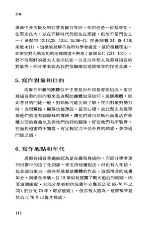 分論
事錄中多次提及的若望馬爾谷等同，相信他是一位基督徒，
在耶京長大，並在耶穌時代仍居住在那裡，但他不是門徒之
一(參閱宗 12:12，25; 13:5; 15:36-41; 亦參閱費 24; 哥 4:10;
弟後 4:11) 0 這樣的見解不為所有學者接受，基於種種理由，
如聖史對巴肋斯坦的地理環境不熟悉(參閱 5:1; 7:31; 10:1) ,
對不信耶穌的猶太人表示抗拒，以及以外邦人為書寫福音的
對象等，部分學者認為我們很難確定這部福音的作者是誰。
5. 寫作對象和目的
馬爾谷所屬的團體似乎主要是由外邦基督徒組成。聖史
寫福音書的目的看來是為幫助團體加深信仰。這個團體，就
如昔日的門徒一般，對耶穌可能欠缺了解，在面對敵對勢力
時，表現驚惶，顯得信德薄弱，甚至心硬。故此聖史有意帶
領他們重溫有關耶穌的傳統，讓他們看出耶穌死而復活在救
贖方面的意義以及與他們信仰的關條，好使他們有所裝備，
在面對迫害時不驚慌，有足夠定力不受外界的誘惑，並深通
門徒之道。
6. 寫作地點和年代
馬爾谷福音普遍被認為是在羅馬寫成的，而部分學者更
列出書中的拉丁他詞語，來支持這種說法。但也有人相信，
這是源自東方一個外邦基督徒團體的作品。這部福音的成書
年分，同樣受爭議。谷 13 章似有披露了戰火迫近的痕跡，因
著這個緣故，大部分學者相信成書年分應是公元的 -70 年之
間(於公元 70 年，耶京被毀) ，但亦有人認為，這部福音是
於公元 70 年以後才寫成。
112
 
