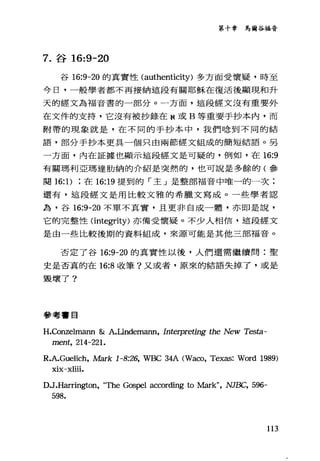第十章馬爾谷福音
7. 谷 16:9-20
谷 16:9-20 的真實性 (authenticity) 多方面受懷疑，時至
今日，一般學者都不再接納這段有關耶穌在復活後顯現和升
天的經文為福音書的一部分。一方面，這段經文沒有重要外
在文件的支持，它沒有被抄錄在 N 或 B 等重要手抄本內，而
附帶的現象就是，在不同的手抄本中，我們唸到不同的結
語，部分手抄本更具一個只由兩節經文組成的簡短結語。另
一方面，內在証據也顯示這段經文是可疑的，例如，在 16:9
有關瑪利亞瑪達肋納的介紹是突然的，也可說是多餘的(參
闋的1)在 16:19 提到的「主」是整部福音中唯一的一次;
還有，這段經文是用比較文雅的希臘文寫成。一些學者認
為，谷 16:9-20 不單不其實，且更非自成一體，亦即是說，
它的完整性(integrity) 亦備受懷疑。不少人相信，這段經文
是由一些比較後期的資料組成，來源可能是其他三部福音。
否定了谷 16:9-20 的真實性以後，人們還需繼續問:聖
史是否真的在 16:8 收筆?又或者，原來的結語失掉了，或是
毀壞了?
參考書目
H.Conzelmann &: A.Lindemann, Interpreting the New Tes臼一
ment, 214-221.
R.A.Guelich，此曲rk 1-8:26, WBC 34A (Waco, Texas: Word 1989)
xix-xliii.
D.J.H訂rington， "τ'he Gospel according to Mark", NJBC, 596-
598.
113
 