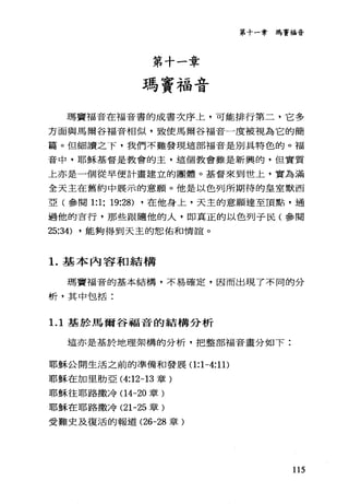 第十一章
瑪竇福音
第十一章瑪竇福音
瑪竇福音在福音書的成書次序上，可能排行第二，它多
方面與馬爾谷福音相似，致使馬爾谷福音一度被視為它的簡
篇。但細讀之下，我們不難發現這部福音是別具特色的。福
音中，耶穌基督是教會的主，這個教會雖是新興的，但實質
上亦是一個從早便計畫建立的團體。基督來到世上，實為滿
全天主在舊約中展示的意願。他是以色列所期待的皇室默西
亞(參閱 1:1; 19:28) ，在他身上，天主的意願達至頂點，通
過他的言行，那些跟隨他的人，即真正的以色列于民(參閱
25:34) ，能夠得到天主的恕佑和情誼。
1.基本內容和結構
瑪竇福音的基本結構，不易確定，因而出現了不同的分
析，其中包括:
1. 1 基於馬爾谷福音的結構分析
這亦是基於地理架構的分析，把整部福音量分如下:
耶穌公開生活之前的準備和發展(1 :1-4:11)
耶穌在加里肋亞 (4:12-13 章)
耶穌往耶路撒冷(14-20 章)
耶穌在耶路撒冷 (21-25 章)
受難史及復活的報道 (26-28 章)
115
 