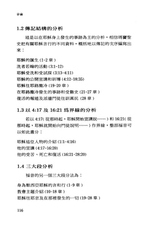 分論
1. 2 傳記結構的分析
這是以在耶穌身上發生的事跡為主的分析，相信瑪竇聖
史把有關耶穌言行的不同資料，概括地以傳記的次序編寫出
來:
耶穌的話產生(1 -2 章)
j先者若翰的活動 (3:1-12)
耶穌受洗和受試探 (3:13-4:11)
耶穌的公開宣講和訓導 (4:12-18:35)
耶穌往耶路撒冷(19-20 章)
在耶路撒冷發生的事跡和受難史 (21-27 章)
復活的報道及派遣門徒往訓萬民 (28 章)
1.3 以 4:17 及 16:21 為界線的分析
若以 4:17( 從那時起，耶穌開始宣講說...... )和 16:21(從
那時起，耶穌就開始向門徒說明...... )作界線，整部福音可
以如此畫分:
耶穌這位人物的介紹(1 :1-4:16)
他的宣講 (4:17 -16:20)
他的受苦、死亡和復活(16:21-28:20)
1. 4 三大段分析
福音的另一個三大段分法為:
身為默西亞耶穌的吉和行(1 -9 章)
教會主題介紹(10-18 章)
耶穌往耶京及在那裡發生的一切(19-28 章)
116
 