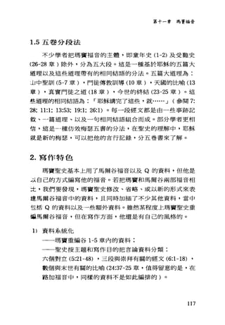 第十一章瑪賽福音
1.5 五卷分段法
不少學者把瑪竇福音的主體，即童年史(1 -2) 及受難史
(26-28 章)除外，分為五大段。這是一種基於耶穌的五篇大
道理以及這些道理帶有的相同結語的分法。五篇大道理為:
JJ 中聖訓 (5-7 章) ，門徒傳教訓導(10 章) ，天國的比喻(1 3
章) ，真實門徒之道(1 8 章) ，今世的終結 (23-25 章)。這
些道理的相同結語為 r 耶穌講完了這些，就...... J (參閱 7:
28; 11:1; 13:53; 19:1; 26: 1)。每一段經文都是由一些事跡記
毅、一篇道理、以及一句相同結語組合而成。部分學者更相
信，這是一種仿效梅瑟五書的分法，在聖史的理解中，耶穌
就是新的梅瑟，可以把他的言行記錄，分五卷書來了解。
2. 寫作特色
瑪竇聖史基本上用了馬爾谷福音以及 Q 的資料，但他是
-:1-自己的方式編寫他的福音。若把瑪寶和馬爾谷兩部福音相
土，我們要發現，瑪竇聖史修改、省略、或以新的形式來表
達馬爾谷福音中的資料，且同時加插了不少其他資料，當中
宣括 Q 的資料以及一些額外資料。雖然某程度上瑪竇聖史重
這馬聞谷福音，但在寫作方面，他還是有自己的風格的。
1)資料系統他
一一一瑪竇重編谷 1-5 章內的資料:
一一聖史按主題和寫作目的把言論資料分類:
六個對立的21-48) ，三段與崇拜有關的經文 (6:1-18) ,
數個與末世有關的比喻 (24:37-25 章，值得留意的是，在
路加福音中，同樣的資料不是如此編排的)。
117
 
