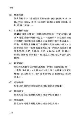 分論
(2) 慣用句語
聖史在福音中，車複使用某些句語(參閱 [4:23; 9:35; 10:
日， [9:13; 12:7], [8:12; 13:42,50; 22:13; 24:51; 25:30], [3:
7; 12:34; 23:33]) 。
(3) 引用舊約聖經
瑪竇在福音中經常引用舊約聖經及指出它如何得以滿
全，這是福音的寫作特色之一。說真的，四位聖史皆有
示意舊約預言如何在耶穌身上及他的行動中得以滿全。
不過，瑪竇聖史就採用了多段屬於此類的額外經文，全
部看似出自同一的猶太背景及以同一的形式來表達(參
閱 1:22-23; 2:15; 2:17-18; 2:23; 4:14-16; 8:17; 12:17-21;
13:35; 21:4-5; 27:9-10) 。聖史並且以相同的導言來引用
舊約。
(4) 數字遊戲
聖史對某些數字似乎特別感興趣，例如:七比喻(1 3 章) ,
十奇跡 (8-9 章) ，七禍哉 (23 章)等;他看來也喜愛用
雙數(試比較谷 5:1-20/ 瑪 8:28-34; 谷 10:46-52/ 瑪 20:
29-34)
(5) 奇跡故事
聖史以同樣的前言和結語來述說他的奇跡故事。
(6) 修飾語文
聖史相當自由地修飾馬爾谷福音中的希臘文。
(7) 簡略敘述
他也在不同地方簡述馬爾谷福音中的資料。
118
 