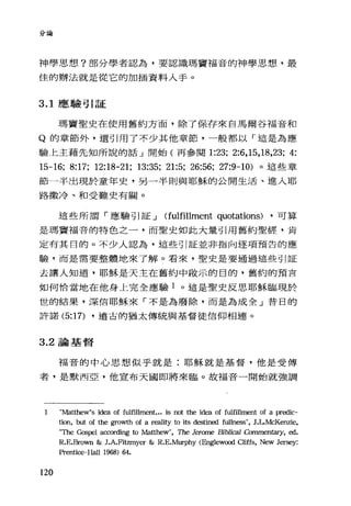 '、、看A7} v問
神學思想?部分學者認為，要認識瑪竇福音的神學思想、，最
佳的辦法就是從它的加插資料入手。
3.1 應驗引証
瑪竇聖史在使用舊約方面，除了保存來自馬爾谷福音和
Q 的章節外，還引用了不少其他章節，一般都以「這是為應
驗上主藉先知所說的話」開始(再參閱 1:23; 2:6,15,18,23; 4:
15-16; 8:17; 12:18-21; 13:35; 21:5; 26:56; 27:9-10) 。這些章
節一半出現於童年史，另一半則與耶穌的公開生活、進入耶
路撒冷、和受難史有關。
這些所謂「應驗引証 J (fulfil1ment quotations) ，可算
是瑪竇福音的特色之一，而聖史如此大量引用舊約聖經，肯
定有其目的。不少人認為，這些引証並非指向逐項預告的應
驗，而是需要整體地來了解。看來，聖史是要通過這些引証
去讓人知道，耶穌是天主在舊約中敢示的目的，舊約的預言
如何恰當地在他身上完全應驗 1 。這是聖史反思耶穌臨現於
世的結果，深信耶穌來「不是為廢除，而是為成全」昔日的
許諾 (5:17) ，遠古的猶太傳統與基督徒信仰相連。
3.2 論基督
福音的中心思想似乎就是:耶穌就是基督，他是受傅
者，是默西亞，他宣布天國即將來臨。故福音一開始就強調
1 "Matthew's idea of fulfillment... is not the id臼 of fulfillment of a predic-
tion, but of the growth of a reality to its destined f叫lness" ， JιMcKenzie，
"The Gospel aαording to Ma仕hew" ， The Jerome Bibli，α11 Commen臼句， ed.
R.E.Brown & J.A.Fitzmyer & R.E.Murphy <Englewα組 Cliffs， New Jersey:
Prentice-Hall 1968) 64.
120
 