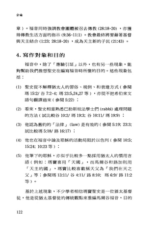 分論
章)。福音同時強調教會團體被召去傳教 (28:18-20) ，亦獲
得傳教生活方面的指示 (9:36-11: 1)。教會最終將要藉著基督
與天主結合(1 :23; 28:18-20) ，成為天主新的子民 (21:43) 。
4. 寫作對象和目的
福音中，除了「應驗引証」以外，也有另一些現象，能
夠幫助我們推想聖史在編寫福音時所懷的目的。這些現象包
括:
(1)聖史從不解釋猶太人的習俗、規例、和表達方式(參閱
瑪 15:2/ 谷 7:2-4; 瑪 23:5 ，24，27 等) ，亦從不把希伯來文
語句翻譯過來(參閱 5:22)
(2) 看來，聖史相當熟悉巴肋斯坦法學士們 (rabbi)處理問題
的方法(試比較谷 10:21 瑪 19:3; 谷 10:11/ 瑪 19:9)
(3) 他認為舊約的「法律 J (law) 是有殼的(參閱 5:19; 23:3;
試比較瑪 5:18/ 路 16:17)
(4) 他也在福音中論及耶穌的活動局限於以色列(參閱 10:5;
15:24; 10:23 等)
(5) 他筆下的耶穌，亦似乎比較多一點採用猶太人的慣用吉
語(例如:瑪竇喜用「天國 J 而馬爾谷和路加則用
「天主的國 J 瑪竇比較喜歡稱天父為「我們在天之
父」等;參閱瑪 13:11/ 谷 4:11/ 路 8:10; 瑪 6:9/ 路 11:2
等)。
基於上述現象，不少學者相信瑪竇聖史是一位猶太基督
徒，他是從猶太基督徒的傳統觀點來重編馬爾谷福音，目的
122
 