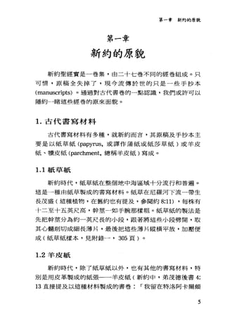 第一章新約的原貌
第一章
新約的原貌
新約聖經實是一卷集，由二十七卷不同的經卷組成。只
可惜，原稿全失掉了，現今流傳於世的只是一些手抄本
(manuscripts) 。通過對古代書卷的一點認識，我們或許可以
隱約一睹這些經卷的原來面貌。
1.古代書寫材料
古代書寫材料有多種，就新約而言，其原稿及手抄本主
要是以紙草紙 (papyrus，或譯作蒲紙或紙莎草紙)或羊皮
紙、積皮紙 (p訂chment，總稱羊皮紙)寫成。
1. 1 紙草紙
新約時代，紙草紙在整個地中海區域十分流行和普遍。
這是一種由紙草製成的書寫材料。紙草在尼羅河下流一帶生
長茂盛(這種植物，在舊約也有提及，參閱約 8:1 1) ，每株有
十二至十五英尺高，幹莖一如手腕那樣粗。紙草紙的製法是
先把幹莖分為約一英尺長的小段，跟著將這些小段劈開，取
其心髓削切成細長薄片，最後把這些薄片縱橫平放，加壓便
成(紙草紙樣本，見附錄一， 305 頁)。
1.2 羊皮紙
新約時代，除了紙草紙以外，也有其他的書寫材料，特
別是用皮革製成的紙張一一羊皮紙(新約中，弟茂德後書 4:
13 直接提及以這種材料製成的書卷 r 我留在特洛阿卡爾頗
5
 