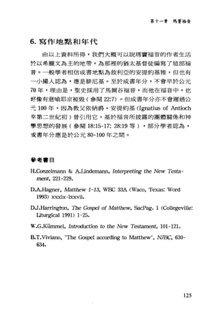 第十一章瑪竇福音
6. 寫作地點和年代
由以上資料所得，我們大概可以說瑪竇福音的作者生活
於以希臘文為主的地帶，為那裡的猶太基督徒編寫了這部福
音。一般學者相信成書地點為敘利亞的安提約基雅，但也有
一小撮人認為，應是排尼基。至於成書年分，不會早於公元
70 年，理由是，聖史採用了馬爾谷福音，而他在福音中，也
好像有意喻耶京被毀(參閱 22:7) 。但成書年分亦不會遲過公
元 100 年，因為教父依納爵﹒安提約基 CIgnatius of Antioch
卒第二世紀初)曾引用它。基於福音所披露的團體關條和神
聖思想的發展(參閱 18:15-17; 28:19 等) ，部分學者認為，
支書年分應是於公元 80-100 年之間。
參考書自
H.Conzelmann &: A.Undemann, Interpreting the New Testa-
ment, 221-229.
D.A.Hagner, Matthew 1-13, WBC 33A (Waco, Texas: Word
1993) xxxix一lxxvii.
DJ.Haπingt凹， The Gos戶'1 of Matthew, SacPag. 1 (Col1egeville:
Iiturgical 1991) 1-25.
可見，-.G.KÜInmel， Introduction to the New Testament, 101-121.
B.T.Viviano, "τ'he Gospel according to Ma位hew" ， NJBC, 630-
634.
125
 