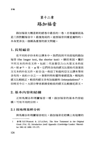 分論
第十二章
略加福音
路加福音大概是新約經卷中最長的一卷，亦普遍被認為
是三部對觀福音中，最後寫成的。這部福音同樣是獨特的，
本身更涉及一個頗為重要的原文問題。
1.長短福音
在不同的手抄本和古譯本中，我們找到不同長短的路加
福音 (the longer text, the shorter text)。總括來說，屬於
不同文本的外在文件，包括:代表著亞力山大里文本的在
內，如 P 75 、 B 、 N 等，它們所含有的經文比那些代表著西
方文本的外在文件，如 D 及一些拉丁和敘利亞文古譯本等所
含有的，長約十分之一。韋斯科特和霍特曾經認為，較短的
經文比較純正，較長的經文含有加插資料 (interpolations)1 。
但時至今日，大部分學者都接受較長的經文比較接近原文。
2. 基本內容和結構
正如馬爾谷和瑪寶福音一樣，路加福音的基本內容結
構，可有不同的分析。
2.1 按地理基幹分析
與馬爾谷和瑪竇福音相比，路加福音在結構上有這樣的
1 參閱 B.F.Westco位& J.F.A.Hort, The New Testament in 的eα廿五1'Ïna1
GIi自'k [Vol. IIJ, In仕oduction [andl A占1pendix (Cambridge-London: Maαnil
lan 1881-82 1896) 175-177.
126
 