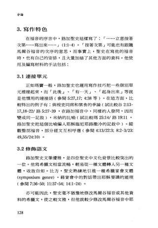 分論
3. 寫作特色
在福音的序言中，路加聖史這樣寫了 r ......立意按著
次第......寫出來. ...•• -.l 0:1-4) 0 r 按著次第」可能也有跟隨
馬爾谷福音的次序的意思，而事實上，聖史在寫他的福音
時，也有自己的安排，旦大量加插了其他方面的資料。他使
用及編寫材料的手法包括:
3.1 連接單元
正如瑪竇一般，路加聖史也運用寫作技巧把一些個別單
元連接起來，而「此後」、「有一天」、「起身出來」等就
是他價用的連接語(參閱 5:27 ， 17; 4:38 等)。在這方面，比
較特出的例子有:與稅吏同席和禁食的爭論(試比較谷 2:13-
17 ， 18-22/ 路 5:27-誨，在路加福音中，同樣的人發問，因而
變成同一記敘) ，米納的比喻(試比較瑪 25:14/ 路 19:11 '
路加聖史把這個比喻編入耶穌臨近耶路撒冷的記敘中)。縱
觀整部福音，部分經文互相呼應(參閱 4:13/22:3; 8:2一 3/23:
49 ， 55/24:10) 。
3.2 修飾語文
路加聖史文筆優雅，是四位聖史中文他背景比較突出的
一位。他寫希臘文相當流暢，輕易從一種文體轉入另一種文
體，收放自如。比方，聖史熟練地引進一種希臘宴會文體
的ymp岱ium ge叮e) ，藉宴會中的對話帶出耶穌要講的道理
(參閱 7:36-50; 11:37-54; 14:1-24) 。
亦可能因此，聖史毫不猶豫地修改馬爾谷福音或其他資
料的希臘文，使之較文雅，但他就較少修改馬爾谷福音中耶
128
 