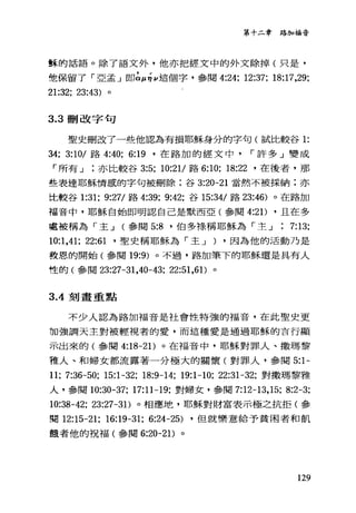 第十二章路加福音
輩革的話語。除了語文外，他亦把經文中的外文除掉(只是，
他保留了「亞孟 J 即仙台 ν這個字，參閱 4:24; 12:37; 18:17,29;
21:32; 23:43) 。
3.3 刪改字句
聖史刪改了一些他認為有損耶穌身分的字句(試比較谷 1:
34; 3:10/ 路 4:40; 6: 凹，在路加的經文中 r 許多」變成
「所有 J 亦比較谷 3:5; 10:21/路 6:10; 18:22 '在後者，那
些表達耶穌情感的字句被刪除;谷 3:20-21 當然不被採納;亦
比較谷 1:31; 9:27/ 路 4:39; 9:42; 谷 15:34/ 路 23:46) 。在路加
福音中，耶穌自始即明認自己是默西亞(參閱 4:2 1) ，且在多
處被稱為「主 J (參閱 5:8 '伯多于最稱耶穌為「主 J , 7:13;
10:1,41; 22:61 '聖史稱耶穌為「主 J ) ，因為他的活動乃是
教恩的開始(參閱 19:9) 。不過，路加筆下的耶穌還是具有人
性的(參閱 23:27-31 ，40-的; 22:51 ，61)。
3 .4刻畫重點
不少人認為路加福音是社會性特強的福音，在此聖史更
加強調天主對被輕視者的愛，而這種愛是通過耶穌的言行顯
示出來的(參閱 4:18-2 1)。在福音中，耶穌對罪人、撒瑪黎
雅人、和婦女都流露著一分極大的關懷(對罪人，參閱 5:1-
11; 7:36-50; 15:1-32; 18:9-14; 19:1-10; 22:31-32; 對撒瑪黎雅
人，參閱 10:30-37; 17:11-19; 對婦女，參閱 7:12-13， 15; 8:2-3;
10:38-42; 23:27-31)。相應地，耶穌對財富表示極之抗拒(參
閱 12:15-21; 16:19-31; 6:24-25) ，但就樂意給予貧困者和飢
餓者他的祝福(參閱 6:20-21)。
129
 