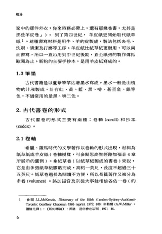 總論
家中的那件外衣，你來時務必帶上，還有那幾卷書，尤其是
那些羊皮卷 J )。到了第四世紀，羊皮紙更開始取代紙草
紙 1 。這種書寫材料是用牛、羊的皮製成，製法包括去毛、
洗刷、清潔及打磨等工序。羊皮紙比紙草紙更耐用，可以兩
面書寫，所以一直沿用到中世紀後期，直至紙張的製作傳抵
歐洲為止。新約的主要手抄本，是用羊皮紙寫成的。
1.3 筆墨
古代書籍是以蘆葦筆竿沾著墨水寫成。墨水一般是由植
物的汁液製成，計有紅、黃、藍、黑、啡、甚至金、銀等
色，不過常用的是黑、啡二色。
2. 古代書卷的形式
古代書卷的形式主要有兩種:卷軸 (scroll)和抄本
(codex)
2.1 卷軸
希臘、羅馬時代的文學著作以卷軸的形式出現，材料為
紙草紙或羊皮紙(卷軸模樣，可參閱思高聖經路加福音 4 章
所展示的圖例)。拿紙草卷(以紙草紙製成的書卷)來說，
它是由多張紙草紙膠貼而成，高約一英尺，長度不超過三十
五英尺。紙草卷過長為閱讀不方便，所以長篇著作又被分為
多卷 (volumes) 。路加福音及宗徒大事錄相信各佔一卷(約
6
1 參閱 J.L.McKenzie，自ctionary of the Bible (包ndon-Sydney-Auckland­
Toronto: G田ffrey Chapman 1965 reprint 1975) 638; 米勒爾(A.W.Miller '
蕭維元譯) , <新約導論) ，香港浸信會出版部 1971 46.
 