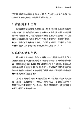 第十二章路加福音
己肋斯坦色彩的資料又極少，瑪 5:17，20，21-48; 6:1 舟， 16-18，
~j.及谷 7:1-23，24-30 等均被省略不提)-。
6. 寫作對象和目的
從福音的基本神學思想得知，聖史特別通過報道耶穌的
言行，讓人認識他是亦神亦人的救主，他仁愛無限，特別眷
嘗一切有需要的人。由此推測，路加福音多半是為外邦人而
寫的。這就解釋了為甚麼聖史在福音中較少引用舊約聖經，
較少以先知預言為根據，及以「老師」而不以「辣彼」作為
耶穌的稱號(再參閱 5:5; 8:24,45; 9:33，的; 17:13) 。
7. 寫作地點和年代
路加福音肯定寫於宗徒大事錄之前，馬爾谷福音之後，
但實際成書年分就很難確定。福音包舍不少章節暗喻耶京被
毀(參闋的34-35; 19:鈞一44; 21:20，24 等) ，故部分學者認為
去書年分應是於公元 70-90 年之間。假如我們同時相信路加
聖史在寫他的福音時，亦參照了瑪竇福音，那麼這部福音更
應成書於瑪竇福音之後。
至於它的寫作地點，更無從查考。敘利亞的安提約基
雅、羅馬、凱撒勒雅、十城區、阿哈雅省、小亞細亞等地，
都被列入考慮、範圍之內。對此，學者們只能說，路加福音是
在巴肋斯坦境外寫成的。
133
 
