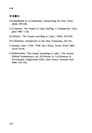 分論
參考書目
H.Con昆lmann & A.Undemann, Interpreting the New Testa-
ment, 229-236.
L.T.Johnson, The Gospe1 of Luke, SacPag. 3 (Collegeville: Utur-
gi臼1 1991) 1-26.
R.J.K訂ris， "The Gospel according to Luke", NJE缸， 675-678.
W.G.K油nmel， Intrαiuction to the New Tes臼mel祉， 122-151.
J.Nolland, Luke 1-9:20 , WBC 35A (Waco, Texas: Word 1989)
xxviii-xlviii.
e
C.Stuhlmueller, "The Gospel according to Luke", The Jerome
Bib1íca1 臼mmentary， ed. R.E.Brown & J.A.Fitzmyer &
R.E.Murphy <Englewl∞d Cliffs, New Jersey: Prentice-Hall
1968) 115-119.
134
 