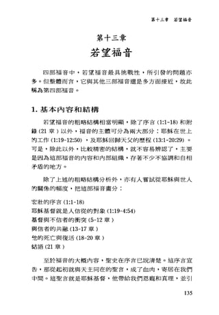 第十三章
若望福音
第十三章若望福奇
四部福音中，若望福音最具挑戰性，所引發的問題亦
多。但整體而言，它與其他三部福音還是多方面接近，故此
稱為第四部福音。
1.基本內容和結構
若望福音的粗略結構相當明顯，除了序吉 0:1-18) 和附
鋒 (21 章)以外，福音的主體可分為兩大部分:耶穌在世上
封工作 0:19-12:50) ，及耶穌回歸天父的歷程 03:1-20:29) 。
可是，除此以外，比較精密的結構，就不容易辨認了，主要
是因為這部福音的內容和內部組織，存著不少不協調和自相
矛盾的地方。
除了上述的粗略結構分析外，亦有人嘗試從耶穌與世人
的關條的幅度，把這部福音畫分:
宏壯的序言 0:1-18)
耶穌基督就是人信從的對象 0:19-4:54)
基督與不信者的衝突 (5-12 章)
輿信者的共融 03-17 章)
他的死亡與復活 08-20 章)
話語 (21 章)
至於福音的大概內容，聖史在序言己說清楚。這序吉宣
告，那從起初就與天主同在的聖言，成了血肉，寄居在我們
中間。這聖言就是耶穌基督，他帶給我們恩寵和真理，並引
135
 