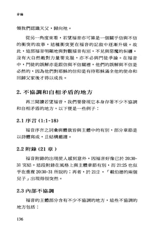 分論
領我們認識天父，歸向祂。
從另一角度來看，若望福音亦可算是一個關乎信與不信
的衝突的故事，這種衝突更在福音的記敘中逐漸升級。故
此，這部福音明顯地與對觀福音有別，不見與惡魔的糾纏，
沒有大自然敵對力量要克服，亦不必與門徒爭論。在福音
中，門徒的誤解亦是跟信與不信關連，他們的誤解與不信是
必然的，因為他們對耶穌的信仰是有待耶穌滿全他的使命和
回歸父家後才得以成長。
2. 不協調和自相矛盾的地方
再三閱讀若望福音，我們要發現它本身存著不少不協調
和自相矛盾的地方，以下便是一些例子:
2.1 序言 0:1-18)
福音序言之詞彙與體裁皆與主體中的有別，部分章節是
以詩體寫成，且結構嚴謹。
2.2 附錄 (21 章)
福音附錄的出現使人感到意外，因福音好像己於 20:30-
31 完結。這段附錄在風格上與主體章節有別，而 21:25 也似
乎在重複 20:30-31 所說的;再者，於 21:2 ' r 載伯德的兩個
見子」出現得很突然。
2.3 內部不協調
福音的主體部分含有不少不協調的地方，這些不協調的
地方包括:
136
 