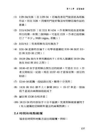 第十三章若望福音
(1) 1:29-34/3:26 在 1:29-鈍，若翰洗者在門徒面前為耶穌
作証，但在 3:26 '同樣的門徒好像沒有明瞭若翰作証的
意義:
(2) 2:11/4:54/2 :23 在 2:11 和 4:54 '作者陳明這些是耶穌
所行的第一和第二個神跡，可是在 2:23 '作者己說耶穌
行了「不少」神跡 (signs，眾數
(3) 3:2214:2 究竟耶穌有沒有施洗?
(4) 3:31-36 是誰的言論? (有學者建議把 3:31-36 放於 3:1-
21 與 3:22-30 之間)
(5) 10:19-29a 指向 9 章所講述的? (亦有人建議把 10:19-29a
放在 9:41 與 10:1 之間
(6) 10:40-42 似乎是耶穌公開生活的結語，可是在 11:1 '作
者又開始另一記敘，現在 12:37-43 才是福音第一部分的
名吉言吾 ;
(7) 12:44-50 跟隨一段結語出現，顯得十分突然;
(8) 14:31 與 15:1 接不上(參閱 18: 1) , 15-17 章是一個插
段?甚或由兩個插段組成?
(肋插:5 與 13:36 自相矛盾:
(10) 的 13-24 的內容似乎十分不協調，究竟耶穌被誰審問?
(有人建議把亞納斯和蓋法的兩幕對調)。
2 .4時間和地點顛覆
福音在時間和地點方面出現顛覆，例如:
137
 