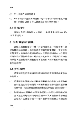 分論
(1)在 1-2 章內的時間觀;
(2) 3-6 章似乎不是史實的記載，每一章都以不同的地區作背
景(亦參閱 2:23 有人建議把 5 和 6 章對調)。
2.5 重複詞句
福音包含不少重複詞句，例如 15司 16 章重複不少在 13-
14 章所說的。
3. 與對觀福音相比
就如三部對觀福音一樣，若望福音也是一部福音書，述
說有關耶穌的事跡，由他與洗者若翰的聯繫開始，直至他的
受苦受死，並以他的復活為終結。在第四部福音中，我們同
樣唸到耶穌所行的奇跡，聽到他給的教訓。可是我們同時也
得承認，這部福音與對觀福音不甚相似，而不相似的地方更
是多方面的。
3.1 時空架構
若望福音的時空架構與對觀福音的時空架構看起來是有
分別的。
(1)若望福音的開端部分明顯與對觀福音的有別。馬爾谷福
音以述說洗者若翰開始，瑪竇和路加福音則推前至耶穌
時童年史，而若望福音更始於耶穌的先存 (pre-existence) 。
(2) 對觀福音把耶穌的公開活動局限於加里肋亞及鄰近地
區，並且描述耶穌只赴耶路撒冷一次，然後就在那裡受
苦受死。若望福音就不一樣，我們看到耶穌三次由加里
138
 