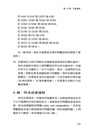 若 4:44/ 谷 6:4/ 瑪 13:57/ 路 4:24:
若 5:23b: 13:20/ 路 10:16/ 瑪 10:是0;
若 12:25/ 谷 8:35/ 瑪 16:25/ 路 9:24;
若 13:16; 15:20/ 瑪 10:24;
若 15:7b/ 谷 11:24/ 瑪 21:22;
若 16:23/ 瑪 7:7/ 路 11:9;
若 16:32/ 谷 14:27/ 瑪 26:31;
若 18:11/ 谷 14:36/ 瑪 26:39/ 路 22:42;
若 20:23/ 瑪 18:18 。
第十三章 若望福音
但一般來說，這些言論都是在異於對觀福音的背景下發
表的。
(5) 若望福音大部分耶穌的言論都是這部福音的獨有資料，
這些言論更在措詞上與對觀福音所有的言論有別。言論
內容不以天國為主，亦不以嚴吉、格吉、比喻等形式來
表達。耶穌比較多談論他與父的關條，他的盲論亦較富
象徵性。若望福音沒有比喻故事，只包含兩則比喻吉論
(10 章的善牧， 15 章的葡萄樹)。若望聖史也較少引用
舊約聖經。
4. 統一性及成書過程
研究若望福音，所牽涉的問題眾多。因著這部福音包含
不少不協調和自相矛盾的地方，故最基本的問題就是福音的
統一性及成書過程的問題 (unity and composition) ，而其他
問題都或多或少與這個基本問題有關。對於這個問題，人們
接供不少解答。眾多理論可分為三類。
141
 