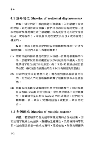 分論
4.1 意外易位 (theories of accidental displacements)
假設:福音的若干章段無意中被混淆，因而破壞了原來
的次序。若把這些章段重編，我們可以尋回原有的次序。這
個次序在福音流傳之前已被破壞(因為沒有任何外在文件証
明另一次序存在) ，章段易位是在聖史去世後(或不在時)
發生的。
反辯:表面上意外易位的假設好像能夠解釋部分若望福
音的問題，但我們不能不考慮這幾點:
(1)假若目前的福音書是在聖史以後經一位修訂者重編的作
品，那麼嘗試重新回復原有次序的做法得不償失，很可
能漠視了這位修訂者的原意(例 3:22-30 被編排在目前
的位置，極可能旨在提醒信眾在 3:1-21 有關受洗的意義) :
(2) 目前的次序沒有甚麼不妥，書卷達到作為福音書的目
的，而五花八門的重新編排顯露了這種假設本身是脆弱
自句 :
(3) 這類假設未能完滿解釋意外易位如何能發生;假若福音
是以卷軸 (scroll)的形式寫成，意外易位根本不大可能發
生;就算福音是以抄本 (codex) 的形式寫成，我們也很
難解釋一頁一章段(完整的段落)或數頁一章段的巧
L:>..。E立
4.2 多個源流 (theories of multiple sources)
假設:若望福音乃聖史把不同源流資料合併的結果，因
而出現了風格上的差異、整體缺乏連貫性、及重複詞句等現
象。這些源流都是一些成文資料，源於他地，為聖史所接納
142
 