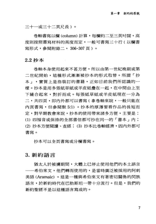 第一章新約的原貌
三十一或三十二英尺長)。
卷軸書寫以欄 (col山凹1) 計算，每欄約二至三英吋闊，高
度則按照書寫材料的高度而定，一般可書寫三十行(以欄書
寫形式，參閱附錄二， 306-307 頁)。
2.2 抄本
卷軸本身使用起來不甚方便，所以由第一世紀晚期或第
二世紀開始，這種形式漸漸被抄本的形式取替。所謂「抄
本 J 實質上是指裝訂的書籍，正如目前我們所認識的一
樣。抄本是用多張紙草紙或羊皮紙疊在一起，在中間由上至
下縫合起來，對折而成。每張紙草紙或羊皮紙現在一分為
二，共四頁，即內外都可以書寫(拿卷軸來說，一般只能在
內頁書寫，但參閱默 5: 1)。抄本的厚薄要看作品的長短而
定，對早期教會來說，抄本的使用帶來諸多方便，主要是:
(1)四福音或保祿的全部書信都可抄在同一的「書本」內;
(2) 抄本方便閱讀、查經 (3) 抄本比卷軸經濟，因內外都可
書寫。
抄本可以全頁書寫或分欄書寫。
3. 新約語言
猶太人於被搶期聞，大體上已停止使用他們的本土語言
一一希伯來文，他們轉而使用的，是當時廣泛被採用的阿刺
美語(Aramaic) 。這是一種與希伯來文有著密切關係的閃族
語言，於新約時代在巴肋斯坦一帶十分流行。但是，我們的
新約聖經不是以這種語言寫成的。
7
 