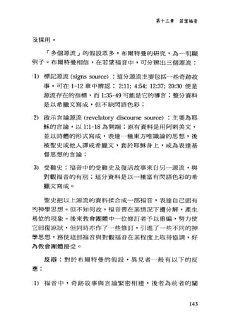 第十三章若望福音
及採用。
「多個源流」的假設眾多，布爾特曼的研究，為一明顯
們子。布爾特曼相信，在若望福音中，可分辨出三個源流:
(1)標記源流 (signs source) 這分源流主要包括一些奇跡故
事，可在 1-12 章中辨認 2:11; 4:54; 12:37; 20:30 便是
源流存在的指標，而 1:35-49 可能是它的導言:整分資料
是以希臘文寫成，但不缺閃語色彩;
2) 敢示言論源流 (revelatory discourse so叮ce) 主要為耶
穌的言論，以 1:1-18 為開端;原有資料是用阿刺美文，
並以詩體的形式寫成，表達一種東方唯識論的思想，後
被聖史或他人譯成希臘文，套於耶穌身上，成為表達基
督思想的言論;
3) 受難史:福音中的受難史及復活故事來自另一源流，與
對觀福音的有別;這分資料是以一種富有閃語色彩的希
臘文寫成。
聖史把以上源流的資料揉合成一部福音，表達自己固有
封神學思想。但不知何故，福音書在某情況下遭分解，產生
易位的現象。後來教會團體中一位修訂者予以重編，努力便
立回復原狀，但同時亦作了一些修訂，引進了一些不同的神
學思想，務使這部福音與對觀福音在某程度上取得協調，好
為教會團體接受。
反辯:對於布爾特曼的假設，異見者一般有以下的反
憲:
:1)福音中，奇跡故事與吉論緊密相連，後者為前者的闡
143
 