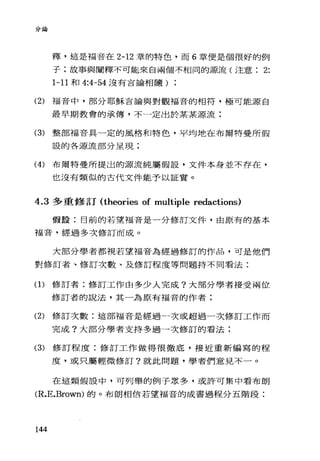 2、呵14-
叫，兩
釋，這是福音在 2-12 章的特色，而 6 章便是個很好的例
子:故事與闡釋不可能來自兩個不相同的源流(注意 2:
1-11 和 4:小 54 沒有言論相隨)
(2) 福音中，部分耶穌吉論與對觀福音的相符，極可能源自
最早期教會的承傳，不一定出於某某源流:
(3) 整部福音具一定的風格和特色，平均地在布爾特曼所假
設的各源流部分呈現;
(4) 布爾特曼所提出的源流純屬假設，文件本身並不存在，
也沒有類似的古代文件能予以証實。
4.3 多重修訂 (theories of multiple redactions)
假設:目前的若望福音是一分修訂文件，由原有的基本
福音，經過多次修訂而成。
大部分學者都視若望福音為經過修訂的作品，可是他們
對修訂者、修訂次數、及修訂程度等問題持不同看法:
(1)修訂者:修訂工作由多少人完成?大部分學者接受兩位
修訂者的說法，其一為原有福音的作者:
(2) 修訂次數:這部福音是經過一次或超過一次修訂工作而
完成?大部分學者支持多過一次修訂的看法:
(3) 修訂程度:修訂工作做得很徹底，接近重新編寫的程
度，或只屬輕微修訂?就此問題，學者們意見不一。
在這類假設中，可列舉的例子眾多，或許可集中看布朗
(R.E.Brown) 的。布朗相信若望福音的成書過程分五階段:
144
 