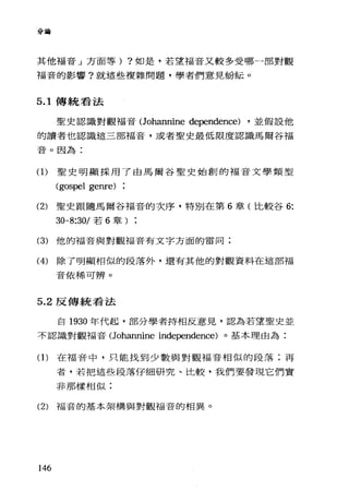 分通話
其他福音」方面等) ?如是，若望福音又較多受哪一部對觀
福音的影響?就這些複雜問題，學者們意見紛耘。
5.1 傳統看法
聖史認識對觀福音(Johannine dependence) ，並假設他
的讀者也認識這三部福音，或者聖史最低限度認識馬爾谷福
音。因為:
(1)聖史明顯採用了由馬爾谷聖史始創的福音文學類型
(gospel ge叮e)
(2) 聖史跟隨馬爾谷福音的次序，特別在第 6 章(比較谷 6:
30-8:30/ 若 6 章
(3) 他的福音與對觀福音有文字方面的雷同;
(4) 除了明顯相似的段落外，還有其他的對觀資料在這部褔
音依稀可辨。
5.2 反傳統看法
自 1930 年代起，部分學者持相反意見，認為若望聖史並
不認識對觀福音(Johannine independence) 。基本理由為:
(1)在福音中，只能找到少數與對觀福音相似的段落;再
者，若把這些段落仔細研究、比較，我們要發現它們實
非那樣相似:
(2) 福音的基本架構與對觀福音的相異。
146
 
