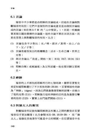 分論
6.1 言論
福音中不少章節是由耶穌的言論組成，但這些言論與對
觀福音的有別;它們不是個別的言論或甚至是由個別言論組
成的吉論(如在瑪 5-7 章的「山中聖訓 J ) ·而是一些圍繞
著某個主題而發揮的吉論篇。這些言論不單在吉詞方面，而
更在思想上與對觀福音的有別，比方:
(1)言論包含不少對比:光/暗、謊言/真理、由上/由
下、父/子等:
(2) 言論表達很突出的救贖概念:活水、生命之糧、世界之
光等;
(3) 部分言論以「我是」開始，如 8:12; 10:7; 10:14; 15:1
等;
(4) 耶穌自稱(或被論述)為父所派遣，他也要回歸父那裡
去。
6.2 神跡
福音的上半部包括耶穌所行的七個奇跡，儘管若望聖史
肯定知道耶穌還行了不少其他奇跡 (20:30) 。若望稱這些奇跡
為「神跡 J (signs) ·因為它們既象徵著耶穌的訓導，亦展示
了他的光榮 (2:11) 。耶穌施行這些神跡的目的是為激發目擊
者的信仰 (2:23) ·實質上由門徒們開始 (2:1 1)。
6.3 與猶太人的衝突
對觀福音所記敘有關耶穌與法利塞人之間的衝突在若望
福音似乎更加顯著(比方參閱 8:31-59; 10:凹凸9) ·而「猶
太人」這個在其他著作可能是中立的稱號，在若望福音中也
148
 