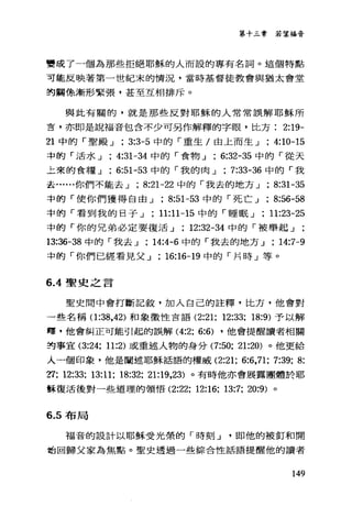 第十三章若望福音
雙成了一個為那些拒絕耶穌的人而設的專有名詞。這個特點
可能反映著第一世紀末的情況，當時基督徒教會與猶太會堂
的關條漸形緊張，甚至互相排斥。
與此有關的，就是那些反對耶穌的人常常誤解耶穌所
言，亦即是說福音包含不少可另作解釋的字眼，比方 2:19-
21 中的「聖殿 J ; 3:3-5 中的「重生/由上而生 J ; 4:10-15
中的「活水 J ; 4:31-34 中的「食物 J ; 6:32-35 中的「從天
上來的食糧 J ; 6:51-53 中的「我的肉 J ; 7:33-36 中的「我
去......你們不能去 J ; 8:21-22 中的「我去的地方 J ; 8:31-35
中的「使你們獲得自由 J ; 8:51-53 中的「死亡 J , 8:“-58
中的「看到我的日子 J 11:11-15 中的「睡眠 J ; 11:23-25
中的「你的兄弟必定要復活 J ; 12:32-34 中的「被舉起」
13:36-38 中的「我去 J ; 14:4-6 中的「我去的地方 J ; 14:7-9
中的「你們已經看見父 J ; 16:16-19 中的「片時」等。
6 .4聖史之言
聖史間中會打斷記敘，加入自己的註釋，比方，他會對
一些名稱(1:詣， 42) 和象徵性言語 (2:21; 12:33; 18:9) 予以解
釋，他會糾正可能引起的誤解 (4:2; 6:6) ，他會提醒讀者相關
封事宜 (3:24; 11:2) 或重述人物的身分 (7:50; 21:20) 。他更給
人一個印象，他是闡述耶穌話語的權威 (2:21; 6:6,71; 7:39; 8:
?:l: 12:33; 13:11; 18:32; 21:19，23) 。有時他亦會展露團體於耶
訴復活後對一些道理的領悟 (2:22; 12:16; 13:7; 20:9) 。
6.5 布局
福音的設計以耶穌受光祭的「時刻 J 即他的被釘和開
站回歸父家為焦點。聖史透過一些綜合性話語提醒他的讀者
149
 