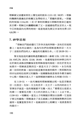 分論
耶穌被父派遣來到世上要完成的使命(1 :11-12; 18:37) 。耶穌
的職務的意義在於彰顯父及帶給世人「恩寵和真理 J 即舊
約的祝福(1 :14 ， 18) 。若 17 章的祈禱宣示耶穌的使命已達到
其目標，耶穌已向團體彰顯了父，並通過他們及至世人。現
今已到他面向光榮的時刻，這是他原先與父共享的光榮(1 7:
4，6，26) 。
7. 神學思想
「耶穌在門徒前還行了許多其他的神跡，沒有記在這部
書上。這些所記錄的，是為叫你們信耶穌是默西亞，天主
子;並使你們信的人，賴他的名獲得生命 J (若 20:30-3 1)。
聖史假設他的讀者熟悉對觀福音(參閱 1:25; 1:32-33; 3:
24; 6:67,70; 20:24; 12:16; 18:40) 。他書寫福音的神學目的不
在於補充或修改對觀福音對耶穌基督的描述，而在於更充分
地展示，耶穌就是默西亞，就是天主子 (20:31) ，永生的泉
源，信仰的對象:這信仰就是獲享救恩的條件。對耶穌的信
仰亦包括相信他與父的關條，這種關條就是福音各篇言論的
中心點。耶穌亦是人子，這個稱號同樣與永生相連 (3:15) 。
在 1:19-51 '一系列傳統的耶穌稱號出現，他是否默西
亞、厄旦亞、先知、天主的羔羊、天主子、以色列的君王?
答案似乎就是，這些稱號都不完整，因人「要看見比這更大
的事......要看見天聞，天主的天使在人子身上，上去下來」
(1:凹凸1)。明顯地，甚至人子的稱號亦需加以詮釋，它直指
子與父的關像。耶穌滿全了並且超越上列眾稱號對默西亞的
期待，他實是聖言和子，他被派到世上彰顯父，他就是救世
的敢示。
150
 