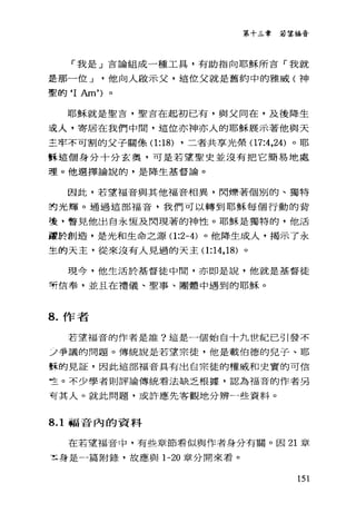 第十三章若望福音
「我是」吉論組成一種工具，有助指向耶穌所言「我就
是那一位 J 他向人毆示父，這位父就是舊約中的雅威(神
聖的‘ I Am')。
耶穌就是聖吉，聖言在起初已有，與父同在，及後降生
這人，寄居在我們中間，這位亦神亦人的耶穌展示著他與天
主牢不可割的父子關條(1 :18) ，二者共享光榮(17:4 ，24) 。耶
訴這個身分十分玄奧，可是若望聖史並沒有把它簡易地處
理。他選擇論說的，是降生基督論。
因此，若望福音與其他福音相異，閃爍著個別的、獨特
封光輝。通過這部福音，我們可以轉到耶穌每個行動的背
後，瞥見他出自永恆及閃現著的神性。耶穌是獨特的，他活
噩於創造，是光和生命之源(1 :2-4) 。他降生成人，揭示了永
生的天主，從來沒有人見過的天主(1 :14 ， 18) 。
現今，他生活於基督徒中間，亦即是說，他就是基督徒
有?信奉，並且在禮儀、聖事、團體中遇到的耶穌。
8. 作者
若望福音的作者是誰?這是一個始自十九世紀己引發不
立爭議的問題。傳統說是若望宗徒，他是載伯德的兒子、耶
酥的見証，因此這部福音具有出自宗徒的權威和史實的可信
竺。不少學者則評論傳統看法缺乏根據，認為福音的作者另
有其人。就此問題，或許應先客觀地分辨一些資料。
8.1 福音內的資料
在若望福音中，有些章節看似與作者身分有關。因 21 章
主身是一篇附錄，故應與 1-20 章分開來看。
151
 