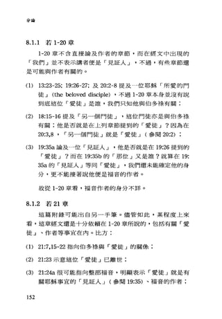 分論
8. 1. 1 若 1-20 章
1-20 章不合直接論及作者的章節，而在經文中出現的
「我們」並不表示講者便是「見証人 J 不過，有些章節還
是可能與作者有關的。
(1) 13:23-25; 19:26-27; 及 20:2-8 提及一位耶穌「所愛的門
徒 J (the beloved disciple) ，不過 1-20 章本身並沒有說
到底這位「愛徒」是誰，我們只知他與伯多祿有關;
(2) 18:15-16 提及「另一個門徒 J 這位門徒亦是與伯多祿
有關;他是否就是在上列章節提到的「愛徒 J ?因為在
20:3,8 ' r 另一個門徒」就是「愛徒 J (參閱 20:2)
(3) 19:35a 論及一位「見証人 J 他是否就是在 19:26 提到的
「愛徒 J ?而在 19:35b 的「那位」又是誰?就算在 19:
35a 的「見証人」等同「愛徒 J 我們還未能確定他的身
分，更不能接著說他便是福音的作者。
故從 1-20 章看，福音作者的身分不詳。
8. 1. 2 若 21 章
這篇附錄可能出自另一手筆。儘管如此，某程度上來
看，這章經文還是十分依賴在 1-20 章所說的，包括有關「愛
徒」、作者等事宜在內。比方:
(1) 21:7 ， 15-22 指向伯多樣與「愛徒」的關條;
(2) 21:23 示意這位「愛徒」已離世;
(3) 21:24a 很可能指向整部福音，明顯表示「愛徒」就是有
關耶穌事宜的「見証人 J (參閱 19:35) 、福音的作者;
152
 