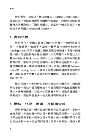 總論
新約書卷，全部以「通俗希臘文 J (koine Greek) 寫成。
這是公元一世紀在東羅馬帝國適用的語言，於數世紀前自希
臘傳人演變而成。「通俗希臘文」是當時一般人的語言，有
別於古典希臘文(c1assical Greek) 。
4. 書寫字體
新約時代，希臘文書寫字體計有兩種。一般的來往信
件，以及脹單、收據等，是用一種草書 (cursive hand 或
running hand) 寫的。這種字體寫起來比較快捷，字母一個連
著一個。但是比較有分量的東西，如文學著作，則是以大字
體 (uncials 或 book hand) 寫的。以大字體寫出來的東西比較
整齊好看，字母與字母是分開的。到了第九世紀初年，另一
種字體被推廣，專為抄寫書卷而設，名為小書寫體 Cminus-
cules 或 running hand) ，基本上這是早期草書經改良後的字
體，用以取替大字體(兩種不同字體樣例，再參閱附錄二，
306-307 頁)
總的來說，早期的新約手抄本是以大字體寫成，而較後
期的手抄本則以小書寫體寫成。小書寫體的好處在於體形較
細小，書寫較便捷，以它來抄寫書卷，可以增進成書速度，
減輕成本，而結果便是多一些人能擁有新約經本 o
5. 標點、分段、標題、及輔讀資料
新約原稿方面，極可能沒有標點和分段這回事，于抄本
在這方面，亦沒有畫一的表現。標點符號要到第六、七世紀
才開始在部分手抄本間中出現，不過，在一些屬於第四、五
世紀的手抄本中，己能看到分段(分章)的做法，當然，這
8
 