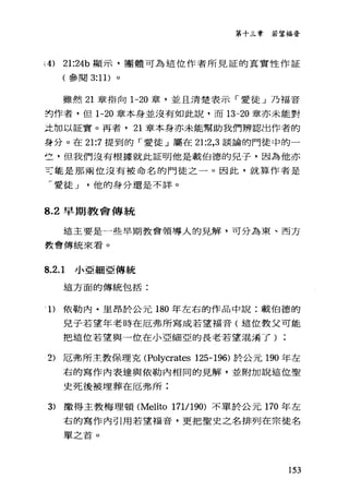 第十三章若望福膏
i4) 21:24b 顯示，團體可為這位作者所見証的真實性作証
(參閱 3:11) 。
雖然 21 章指向 1-20 章，並且清楚表示「愛徒」乃福音
封作者，但 1-20 章本身並沒有如此說，而 13-20 章亦未能對
孟加以証實。再者， 21 章本身亦未能幫助我們辨認出作者的
身分。在 21:7 提到的「愛徒」屬在 21:2 ， 3 談論的門徒中的一
竺'但我們沒有根據就此証明他是載伯德的兒子，因為他亦
可能是那兩位沒有被命名的門徒之一。因此，就算作者是
于愛徒-.l他的身分還是不詳。
8.2 早期教會傳統
這主要是一些早期教會領導人的見解，可分為東、西方
教會傳統來看。
8.2.1 小亞細亞傳統
這方面的傳統包括:
'1)依勒內﹒里昂於公元 180 年左右的作品中說:載伯德的
兒子若望年老時在厄弗所寫成若望福音(這位教父可能
把這位若望與一位在小亞細亞的長老若望混淆了)
2) 厄弗所主教保理克<Polycrates 125-196) 於公元 190 年左
右的寫作內表達與依勒內相同的見解，並附加說這位聖
史死後被埋葬在厄弗所;
3) 撒得主教梅理頓 (Melito 171/1 90) 不單於公元 170 年左
右的寫作內引用若望福音，更把聖史之名排列在宗徒名
單之首。
153
 