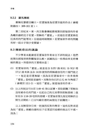 分論
8.2.2 羅馬傳統
慕辣托黎經目顯示，若望福音為若望宗徒的作品(參閱
附錄凹， 309-311 頁)。
第二世紀末，東、西方教會傳統都視第四部福音的作者
為載伯德的兒子若望、耶穌的「愛徒 J 而這位若望更與在
厄弗所的門徒等同。白這段時期開始，若望福音作者的問題
有好一段日子很少受質疑。
8.3 傳統看法的議論
不少學者未能接受若望福音作者身分不詳的說法，他們
把第四部福音與對觀福音比較，試圖找出一些理由來支持傳
統的看法。所提供的主要理由是:
(1)若望福音的「愛徒」就是在谷 5:37/ 路 8:51; 谷 9:2/ 瑪
17:1/ 路 9:28 及谷 14:33 提到的耶穌最信任的三個門徒之
一，他定是若望無疑，因為在若望福音中，伯多祿與
「愛徒」是相提並論的，而雅各伯巳於公元 44 年殉道了
(參閱宗 12:1-2) 。這位「愛徒」便是福音的作者。
(2) 以上的說法可由若 1:40-41 得以証實，那位跟隨了耶穌但
沒有被命名的門徒，也把自己的兄弟帶到耶穌那裡;就
如在谷 1:16-20 唸到的那樣，若望福音預先假定耶穌於公
開生活開始，已召叫載伯德的兩個兒子跟隨他。
以上見解很快引來一把強烈反對的聲音，這些反對者認
為把「愛徒」與載伯德的兒子若望認同這樣的做法行不通，
因為:
154
 