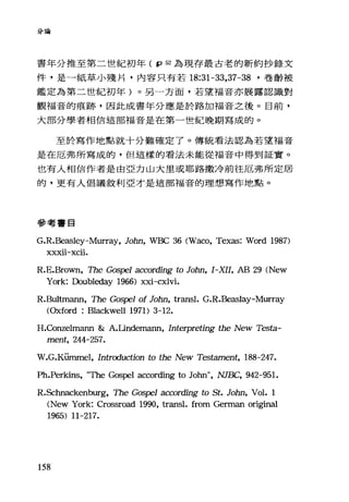 分論
書年分推至第二世紀初年 ( fp 52 為現存最古老的新約抄錄文
件，是一紙草小殘片，內容只有若 18:31-33 ， 37-38 '卷齡被
鑑定為第二世紀初年)。另一方面，若望福音亦展露認識對
觀福音的痕跡，因此成書年分應是於路加福音之後。目前，
大部分學者相信這部福音是在第一世紀晚期寫成的。
至於寫作地點就十分難確定了。傳統看法認為若望福音
是在厄弗所寫成的，但這樣的看法未能從福音中得到証實。
也有人相信作者是由亞力山大里或耶路撒冷前往厄弗所定居
的，更有人倡議敘利亞才是這部福音的理想寫作地點。
參考書目
G.R.Beasley-Mu叮叮， JoOO, WBC 36 CWaco, Texas: Word 1987)
XXXll-XCll.
R.E.Brown, The G的戶'1 according to JoOO, I-XII, AB 29 CNew
York: Doubleday 1966) xxi-cxlvi.
R.Bultmann, The Gospel of JoOO, transl. G.R.Beaslay-Murray
COxford : Blackwell 1971) 3-12.
H.Conzelmann &: A.Undemann, Interpreting the New Testa-
ment, 244-257.
W.G.K凹nmel， Introduction to the New Tes但ment， 188-247.
Ph.Perki悶 τbe Gospel according to John九 NJE缸， 942-951.
R.Schnackenburg, The Gospe1 according to St. JoOO, Vol. 1
(New York: Crossroad 1990, transl. from German original
1965) 11-217.
158
 