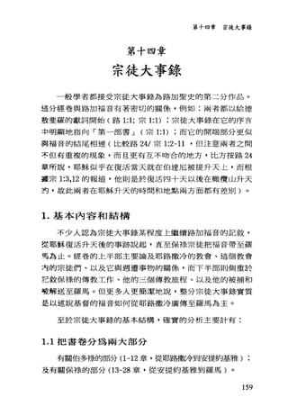 第十四章
宗徒大事錄
第十四章 宗徒大事錄
一般學者都接受宗徒大事錄為路加聖史的第二分作品。
這分經卷與路加福音有著密切的關條，例如:兩者都以給德
鼓斐羅的獻詞開始(路 1:1; 宗 1: 1)宗徒大事錄在它的序言
中明顯地指向「第一部書 J (宗 1: 1)而它的開端部分更似
與福音的結尾相連(比較路 24/ 宗 1:2-11 '但注意兩者之間
不但有重複的現象，而且更有互不吻合的地方，比方按路 24
章所說，耶穌似乎在復活當天就在伯達尼被提升天上，而根
叢宗 1:3 ， 12 的報道，他則是於復活四十天以後在橄欖山升天
封，故此兩者在耶穌升天的時間和地點兩方面都有差別)。
1.基本內容和結構
不少人認為宗徒大事錄某程度上繼續路加福音的記敘，
從耶穌復活升天後的事跡說起，直至保祿宗徒把福音帶至羅
馬芷若止。經卷的上半部主要論及耶路撒冷的教會、這個教會
洶的宗徒們、以及它與週遭事物的關條，而下半部則側重於
記敘保祿的傳教工作、他的三個傳教旅程、以及他的被捕和
種解送至羅馬。但更多人更簡潔地說，整分宗徒大事錄實質
是以述說基督的福音如何從耶路撒冷廣傳至羅馬為主。
至於宗徒大事錄的基本結構，確實的分析主要計有:
1. 1 把書卷分為兩大部分
有關伯多祿的部分(1 -12 章，從耶路撒冷到安提約基雅) ;
及有關保祿的部分(1 3-28 章，從安提約基雅到羅馬)。
159
 