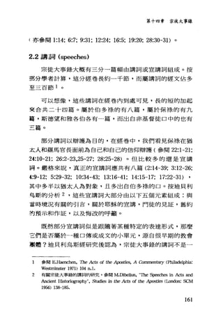 第十四章 宗徒大事錄
f 亦參閱 1:14; 6:7; 9:31; 12:24; 16:5; 19:20; 28:30-31)。
2.2 講詞 (speeches)
宗徒大事錄大概有三分一篇幅由講詞或宣講詞組成。按
三名分學者計算，這分經卷長約一千節，而屬講詞的經文佔多
至三百節 1 。
可以想像，這些講詞在經卷內到處可見，長的短的加起
東合共二十四篇。屬於伯多樣的有八篇，屬於保祿的有九
籠，斯德望和雅各伯各有一篇，而出自非基督徒口中的也有
三篇。
部分講詞以辯護為目的，在經卷中，我們看見保祿在猶
太人和羅馬官長面前為自己和自己的信仰辯護(參閱 22:1-21;
24:10-21; 26:2-23,25-27; 28:25-28) 。但比較多的還是宣講
訝。顧格來說，真正的宣講詞應共有八篇 (2:14-39; 3:12-26;
4:9-12; 5:29-32; 10:34-43; 13:16-41; 14:15-17; 17:22-31)
其中多半以猶太人為對象，且多出自伯多祿的口。按迪貝利
哥斯的分析 2 ，這些宣講詞大部分由以下五個元素組成:與
當時境況有關的引吉，關於耶穌的宣講，門徒的見証，舊約
封預示和作証，以及悔改的呼籲。
既然部分宣講詞似是跟隨著某種特定的表達形式，那麼
言們是否屬於一種口傳或成文的小單元，源自很早期的教會
團體?迪貝利烏斯經研究後認為，宗徒大事錄的講詞不是一
1 參閱 E.Haench凹， The Ac的 of the 勾lOSt1的'， A Commen臼ry (Philadelphia:
Westrr由1Ster 1971) 104 n.l.
2 有關宗徒大事錄的講詞的研究，參閱 M.Dibelius， '叫le Speeches in Acts and
Ancient llistoriography", Studi<的 in the Acts of the 句lOSt1es (London: SCM
1956) 138-185.
161
 