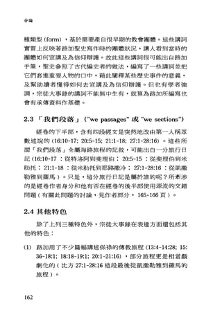 分論
種類型 (form) ，基於需要產自很早期的教會團體。這些講詞
實質上反映著路加聖史寫作時的團體狀況，讓人看到當時的
團體如何宣講及為信仰辯護。故此這些講詞很可能出自路加
手筆，聖史參照了古代編史者的做法，編寫了一些講詞並把
它們套進重要人物的口中，藉此闡釋某些歷史事件的意義，
及幫助讀者懂得如何去宣講及為信仰辯護。但也有學者強
調，宗徒大事錄的講詞不能無中生有，就算為路加所編寫也
會有承傳資料作基礎。
2.3 I 我們段落.-J ("we passages" 或 "we sections")
經卷的下半部，含有四段經文是突然地改由第一人稱眾
數連說的(16:10-17; 20:5-15; 21:1-18; 27:1-28:16) 。這些所
謂「我們段落」全屬海路旅程的記敘，可能出自一分旅行日
記(1 6:10-17 從特洛阿到斐理伯 20:5-15 從斐理伯到米
肋托 21:1-18 從米肋托到耶路撒冷 27:1-28:16 從凱撒
勒雅到羅馬)。只是，這分旅行日記是屬於誰的呢?所牽涉
的是經卷作者身分和他有否在經卷的後半部使用源流的交錯
問題(有關此問題的討論，見作者部分， 165-166 頁)。
2.4其他特色
除了上列三種特色外，宗徒大事錄在表達方面還包括其
他的特色:
(1)路加用了不少篇幅講述保祿的傳教旅程(1 3:4-14:28; 15:
162
36-18:1; 18:18-19:1; 20:1-21:16) ，部分旅程更是相當戲
劇忱的(比方 27:1-28:16 這段最後從凱撒勒雅到羅馬的
旅程)。
 