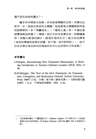 第一章新約的原貌
還不是有系統的畫分 1 。
繼手抄本開始分段後，亦有段落標題的出現。其實比此
更早一步，就是在卷首的大標題，這些經卷大標題開始時是
相當簡單的，如「瑪竇福音」、「羅馬人書」等，不過往後
就變得較為詳盡了。慢慢，部分手抄本更會包含一些輔讀資
料，如整分經卷的簡介，經卷作者的生平，經文的註釋等
(這些註釋通常是寫在頁邊、頁下端、或行距間的)。一些手
抄本亦會在卷末附有抄寫員的名字以及抄寫年分和地點。
參考書目
J.Finegan, Encountering New Testament Manuscripts, A Work--
B
ing Introduction to Textua1 Criticism (London: SPCK 1975) 17-
46.
sioα∞In， Corruption, and Restoration (Oxford: Oxford University
Press 19682) 3-35. 中譯:麥子格(康來昌譯) , (新約經文鑑
別學) ，台北 中華福音神學院 1981 3-35.
1 目前章節的晝分，乃屬後期之作。 Stephen Langton (卒 1228) 於十三世紀把
聖經分成目前的意段，而 Robert Estienne (1503--59) 繼於 1551 年把新約分
節。
9
 